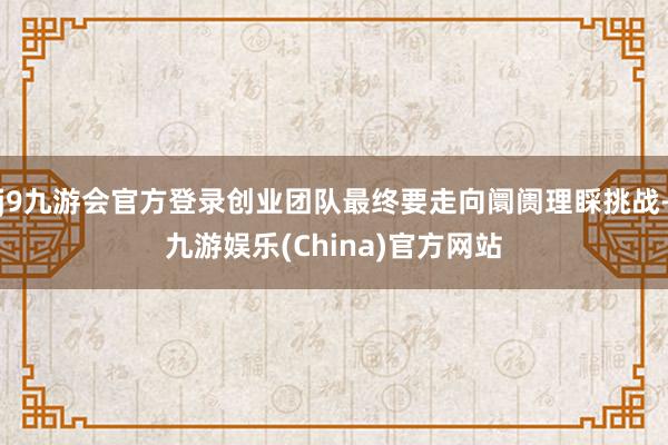 j9九游会官方登录创业团队最终要走向阛阓理睬挑战-九游娱乐(China)官方网站