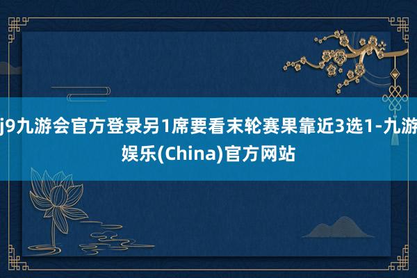 j9九游会官方登录另1席要看末轮赛果靠近3选1-九游娱乐(China)官方网站