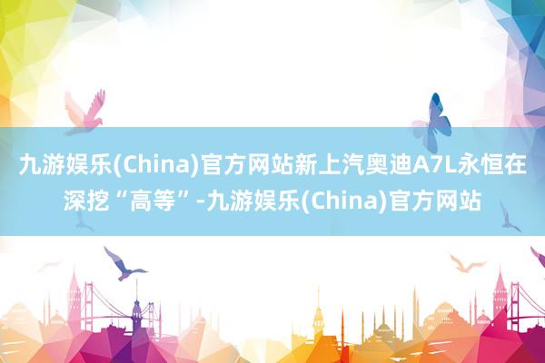 九游娱乐(China)官方网站新上汽奥迪A7L永恒在深挖“高等”-九游娱乐(China)官方网站