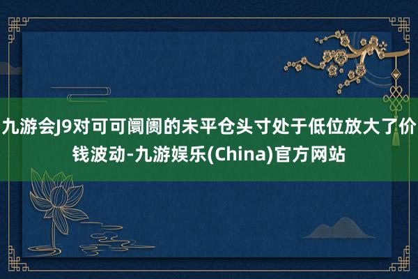 九游会J9对可可阛阓的未平仓头寸处于低位放大了价钱波动-九游娱乐(China)官方网站