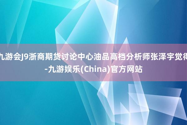 九游会J9浙商期货讨论中心油品高档分析师张泽宇觉得-九游娱乐(China)官方网站