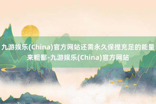 九游娱乐(China)官方网站还需永久保捏充足的能量来粗鄙-九游娱乐(China)官方网站