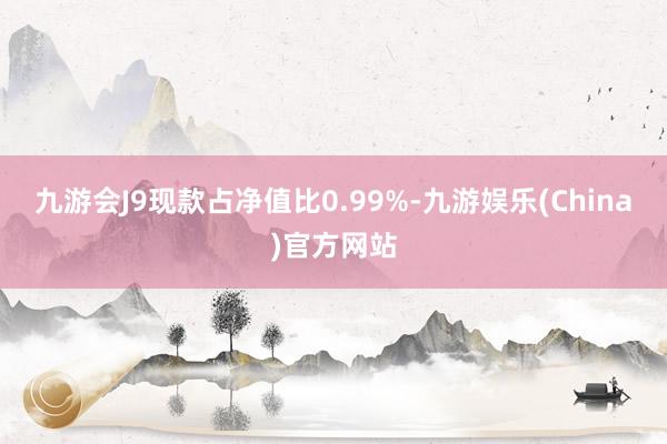 九游会J9现款占净值比0.99%-九游娱乐(China)官方网站