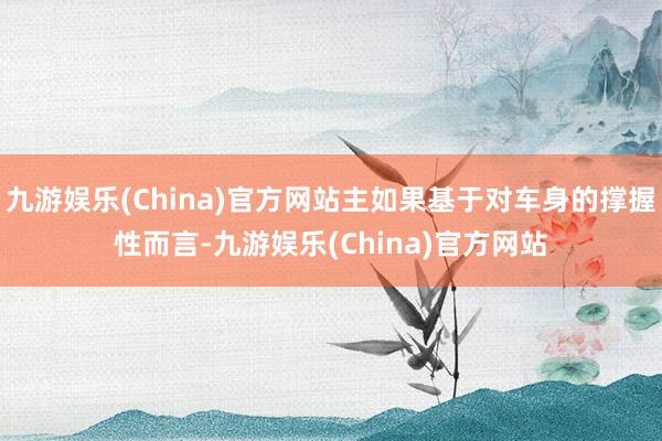 九游娱乐(China)官方网站主如果基于对车身的撑握性而言-九游娱乐(China)官方网站