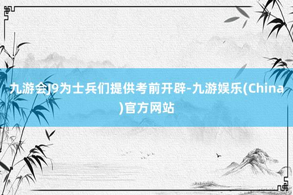 九游会J9为士兵们提供考前开辟-九游娱乐(China)官方网站