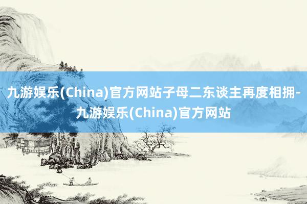 九游娱乐(China)官方网站子母二东谈主再度相拥-九游娱乐(China)官方网站