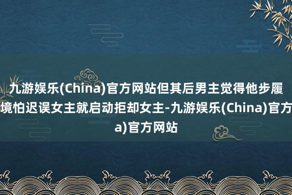 九游娱乐(China)官方网站但其后男主觉得他步履很危境怕迟误女主就启动拒却女主-九游娱乐(China)官方网站