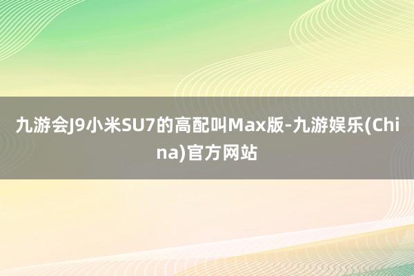 九游会J9小米SU7的高配叫Max版-九游娱乐(China)官方网站