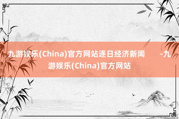 九游娱乐(China)官方网站逐日经济新闻       -九游娱乐(China)官方网站