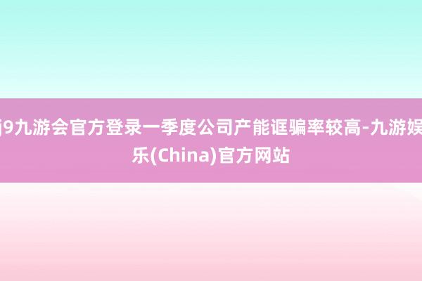 j9九游会官方登录一季度公司产能诓骗率较高-九游娱乐(China)官方网站