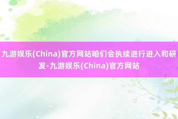 九游娱乐(China)官方网站咱们会执续进行进入和研发-九游娱乐(China)官方网站