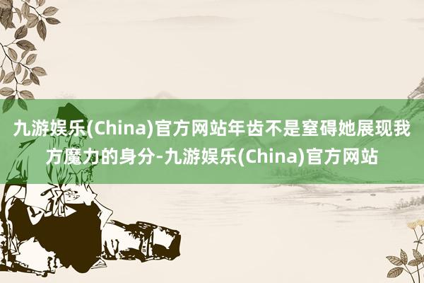 九游娱乐(China)官方网站年齿不是窒碍她展现我方魔力的身分-九游娱乐(China)官方网站