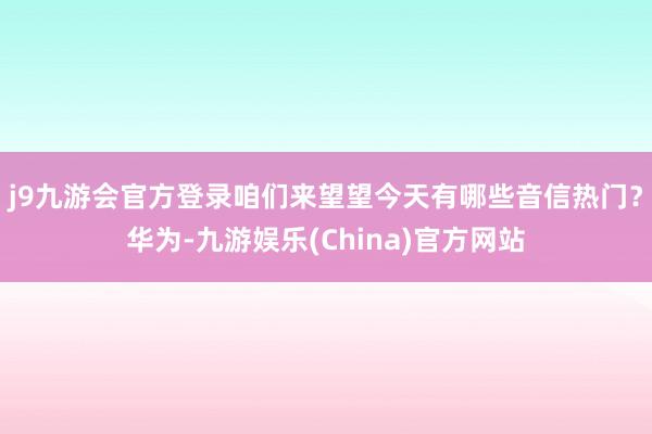 j9九游会官方登录咱们来望望今天有哪些音信热门？华为-九游娱乐(China)官方网站