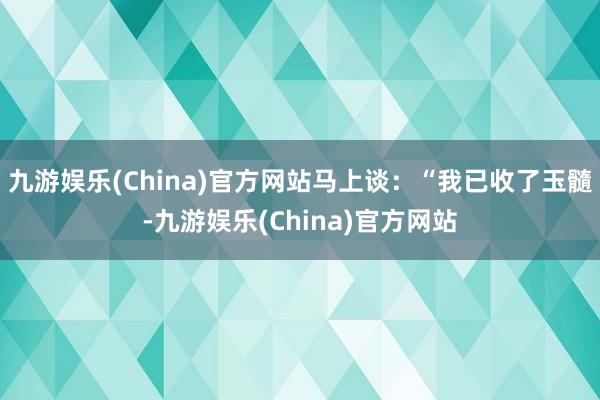 九游娱乐(China)官方网站马上谈：“我已收了玉髓-九游娱乐(China)官方网站