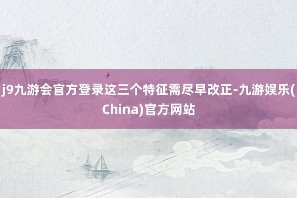 j9九游会官方登录这三个特征需尽早改正-九游娱乐(China)官方网站