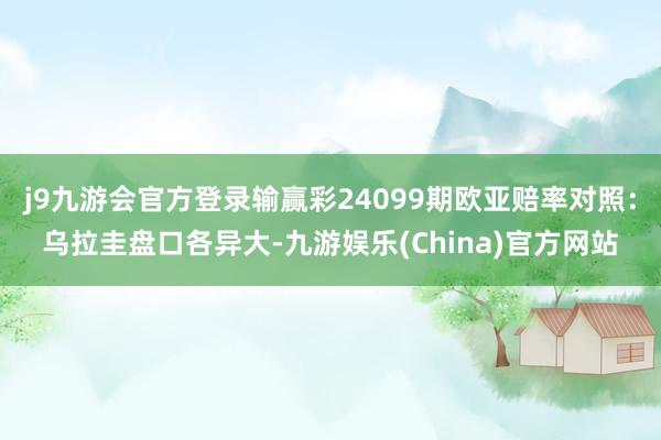 j9九游会官方登录输赢彩24099期欧亚赔率对照：乌拉圭盘口各异大-九游娱乐(China)官方网站