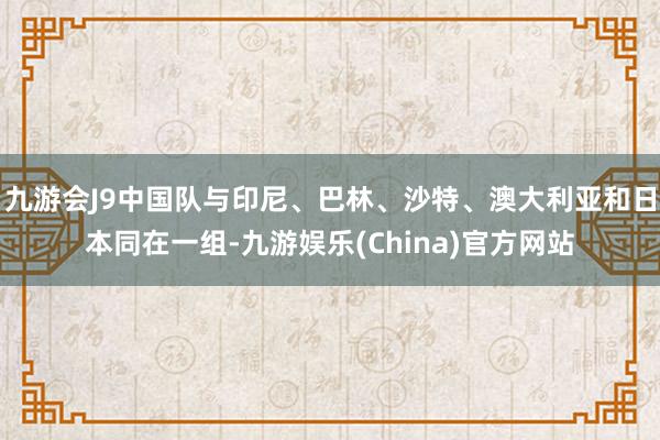 九游会J9中国队与印尼、巴林、沙特、澳大利亚和日本同在一组-九游娱乐(China)官方网站