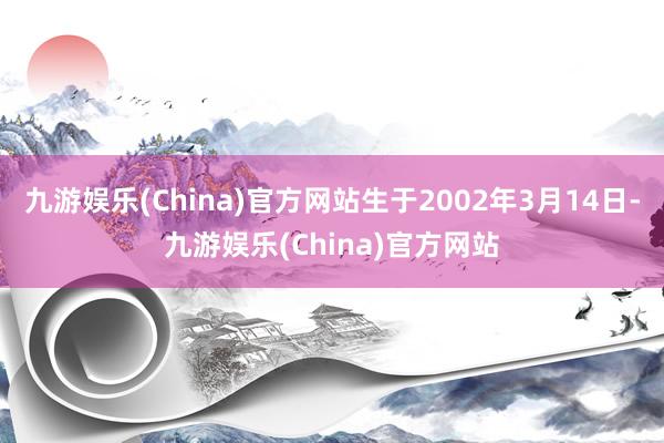 九游娱乐(China)官方网站生于2002年3月14日-九游娱乐(China)官方网站