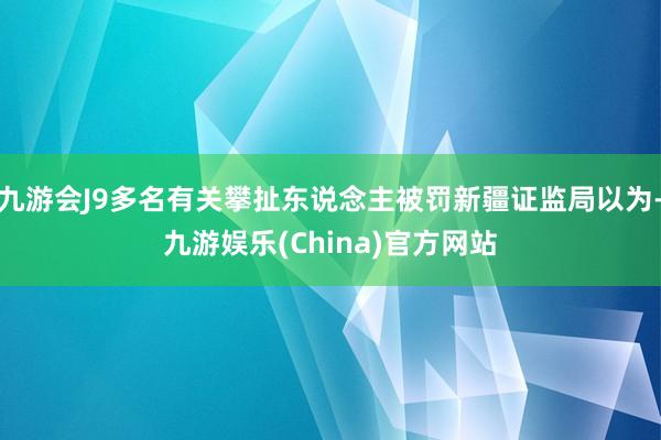 九游会J9多名有关攀扯东说念主被罚新疆证监局以为-九游娱乐(China)官方网站