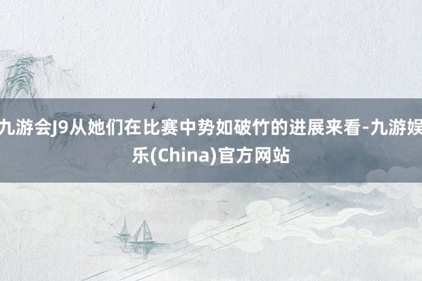 九游会J9从她们在比赛中势如破竹的进展来看-九游娱乐(China)官方网站