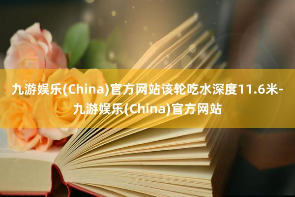 九游娱乐(China)官方网站该轮吃水深度11.6米-九游娱乐(China)官方网站