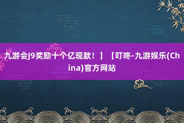 九游会J9奖励十个亿现款！】【叮咚-九游娱乐(China)官方网站