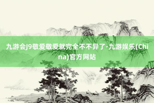 九游会J9敬爱敬爱就完全不不异了-九游娱乐(China)官方网站