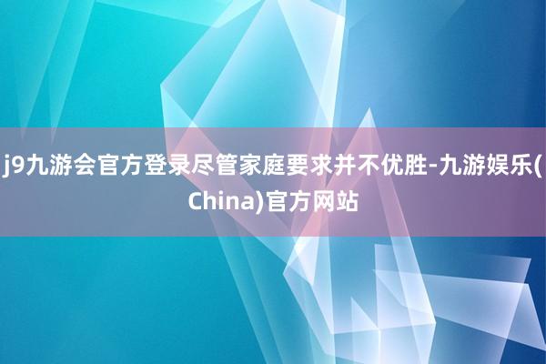 j9九游会官方登录尽管家庭要求并不优胜-九游娱乐(China)官方网站