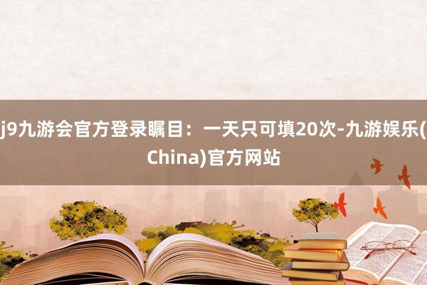 j9九游会官方登录瞩目：一天只可填20次-九游娱乐(China)官方网站