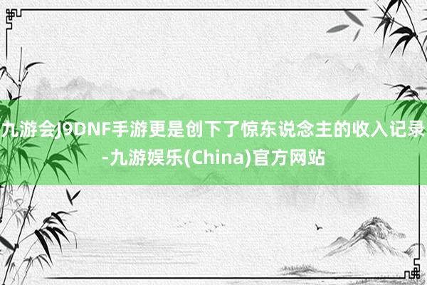 九游会J9DNF手游更是创下了惊东说念主的收入记录-九游娱乐(China)官方网站