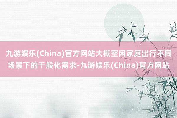 九游娱乐(China)官方网站大概空闲家庭出行不同场景下的千般化需求-九游娱乐(China)官方网站