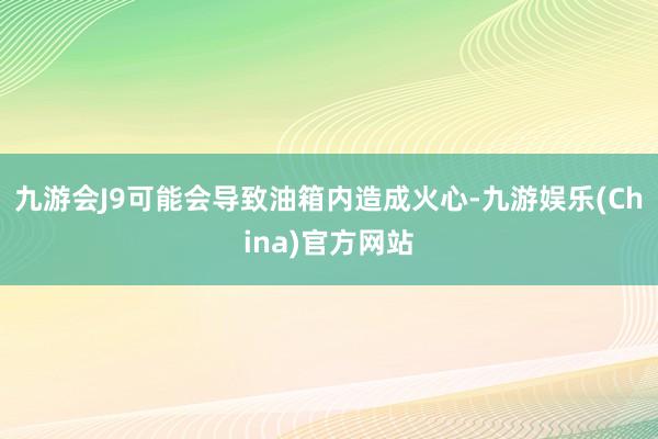 九游会J9可能会导致油箱内造成火心-九游娱乐(China)官方网站