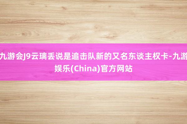 九游会J9云璃丢说是追击队新的又名东谈主权卡-九游娱乐(China)官方网站