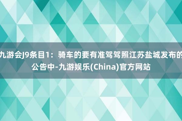 九游会J9条目1：骑车的要有准驾驾照江苏盐城发布的公告中-九游娱乐(China)官方网站