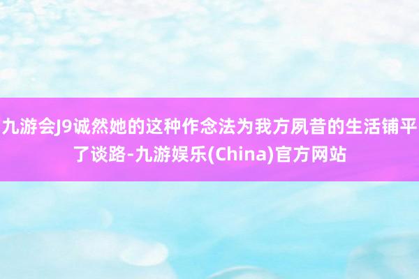 九游会J9诚然她的这种作念法为我方夙昔的生活铺平了谈路-九游娱乐(China)官方网站