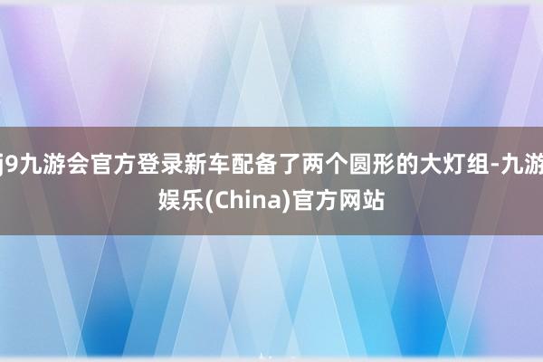 j9九游会官方登录新车配备了两个圆形的大灯组-九游娱乐(China)官方网站