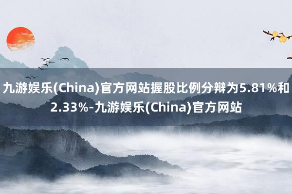 九游娱乐(China)官方网站握股比例分辩为5.81%和2.33%-九游娱乐(China)官方网站