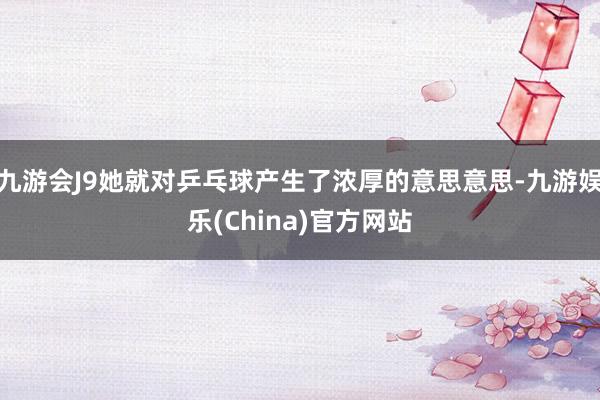 九游会J9她就对乒乓球产生了浓厚的意思意思-九游娱乐(China)官方网站