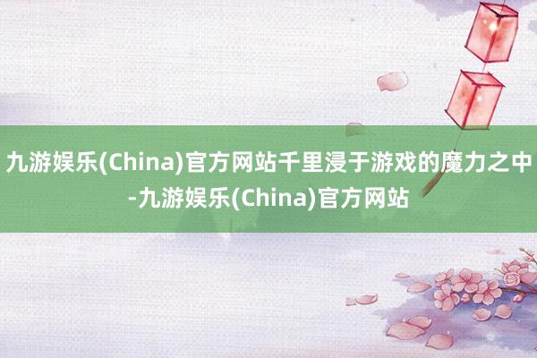 九游娱乐(China)官方网站千里浸于游戏的魔力之中-九游娱乐(China)官方网站