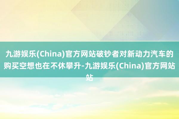 九游娱乐(China)官方网站破钞者对新动力汽车的购买空想也在不休攀升-九游娱乐(China)官方网站