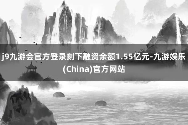 j9九游会官方登录刻下融资余额1.55亿元-九游娱乐(China)官方网站