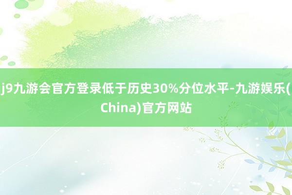 j9九游会官方登录低于历史30%分位水平-九游娱乐(China)官方网站