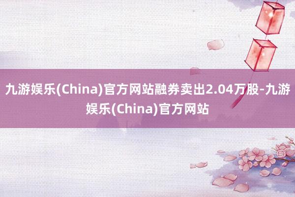 九游娱乐(China)官方网站融券卖出2.04万股-九游娱乐(China)官方网站