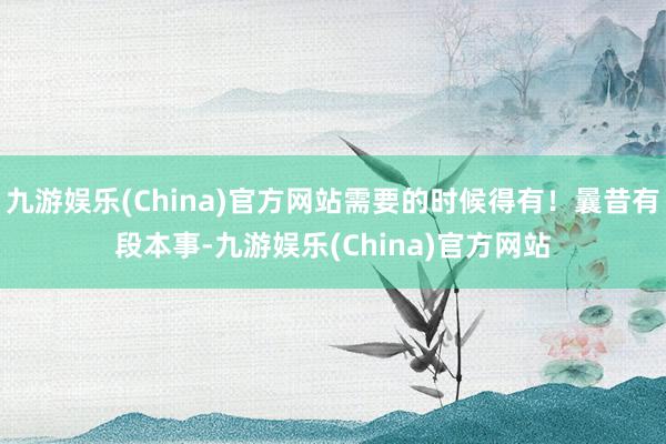 九游娱乐(China)官方网站需要的时候得有！曩昔有段本事-九游娱乐(China)官方网站