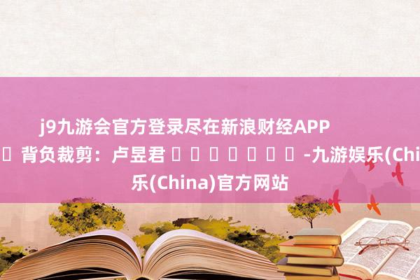 j9九游会官方登录尽在新浪财经APP            						背负裁剪：卢昱君 							-九游娱乐(China)官方网站