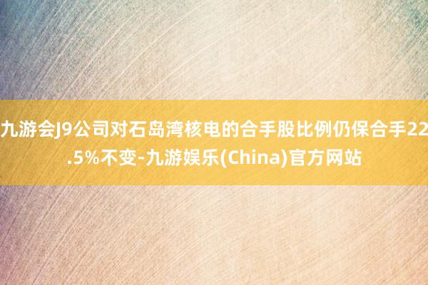 九游会J9公司对石岛湾核电的合手股比例仍保合手22.5%不变-九游娱乐(China)官方网站