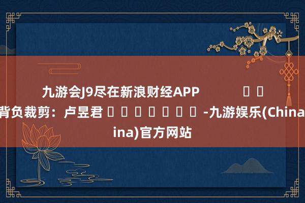 九游会J9尽在新浪财经APP            						背负裁剪：卢昱君 							-九游娱乐(China)官方网站