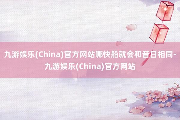 九游娱乐(China)官方网站哪快船就会和昔日相同-九游娱乐(China)官方网站