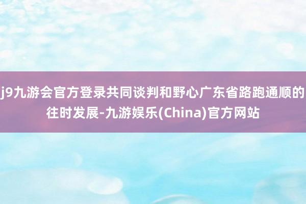 j9九游会官方登录共同谈判和野心广东省路跑通顺的往时发展-九游娱乐(China)官方网站