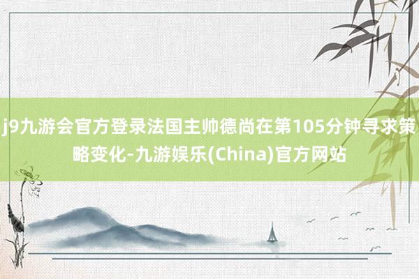 j9九游会官方登录法国主帅德尚在第105分钟寻求策略变化-九游娱乐(China)官方网站